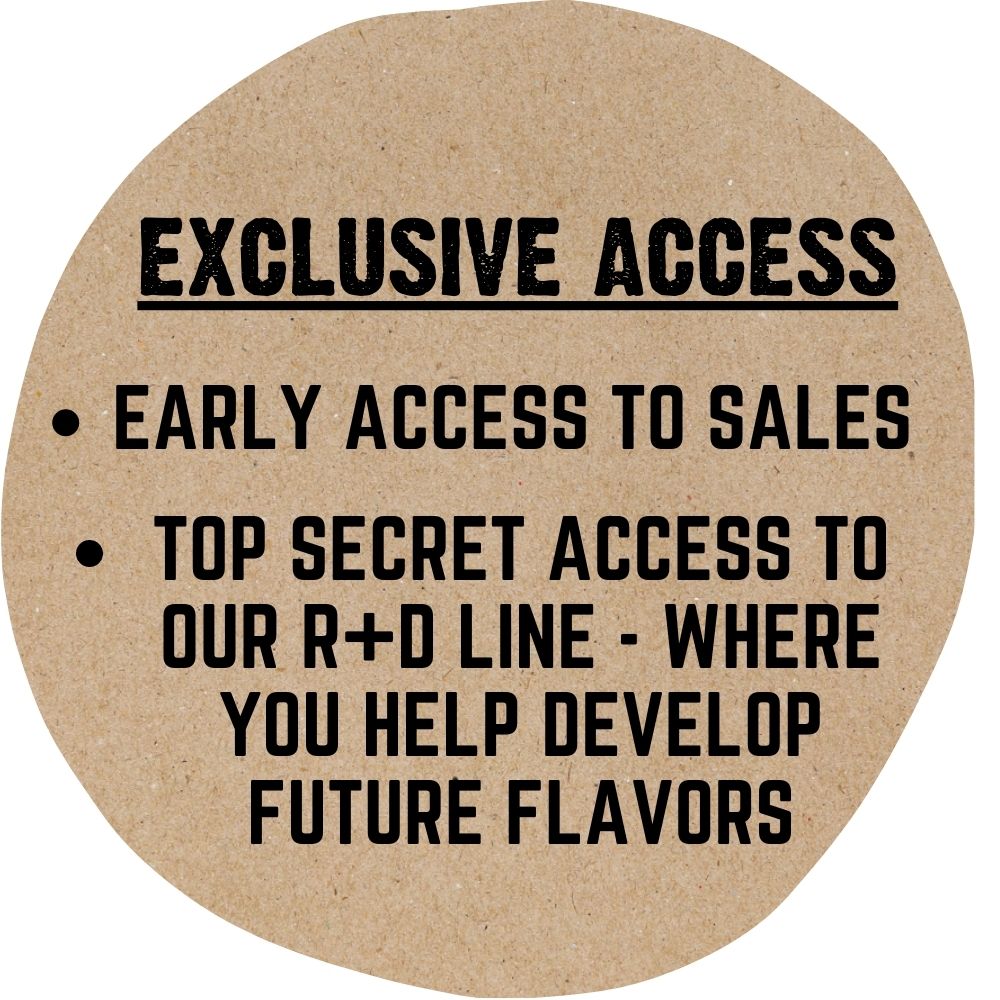 Early access to sales, and top secret access to our R+D line - where you help develop future flavors.